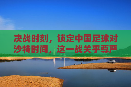 决战时刻,锁定中国足球对沙特时间,这一战关乎尊严与未来
