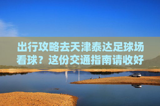 出行攻略去天津泰达足球场看球？这份交通指南请收好！