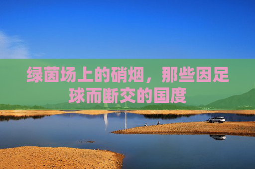 绿茵场上的硝烟,那些因足球而断交的国度