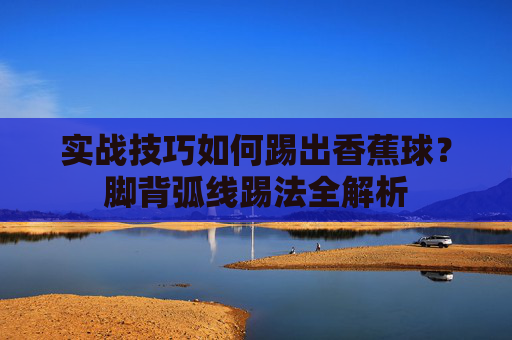 实战技巧如何踢出香蕉球？脚背弧线踢法全解析