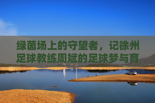 绿茵场上的守望者，记徐州足球教练周斌的足球梦与育人情