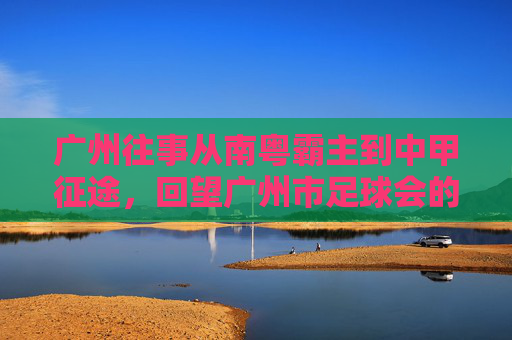 广州往事从南粤霸主到中甲征途,回望广州市足球会的辉煌与重生