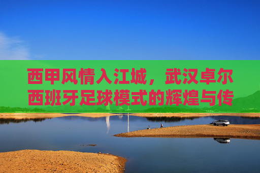 西甲风情入江城,武汉卓尔西班牙足球模式的辉煌与传承
