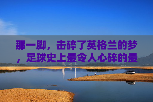 那一脚,击碎了英格兰的梦,足球史上最令人心碎的最失败任意球