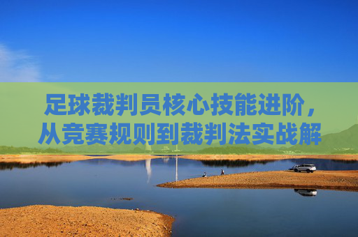 足球裁判员核心技能进阶,从竞赛规则到裁判法实战解析