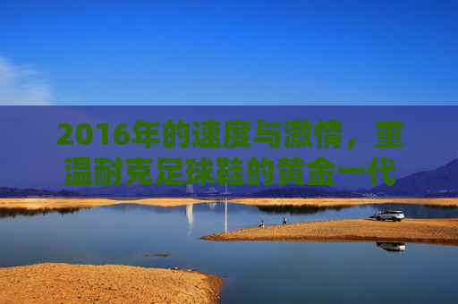 2016年的速度与激情，重温耐克足球鞋的黄金一代