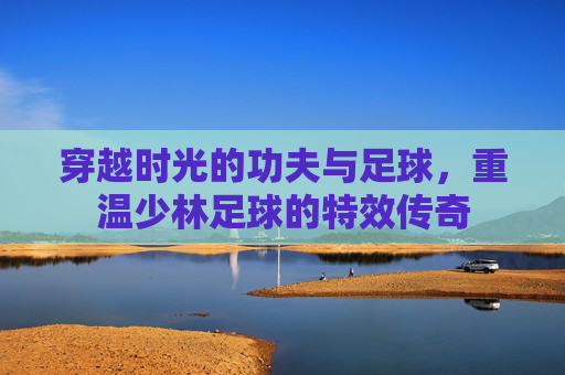 穿越时光的功夫与足球，重温少林足球的特效传奇