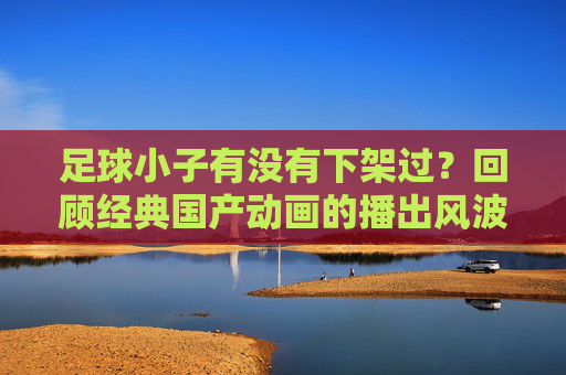 足球小子有没有下架过？回顾经典国产动画的播出风波与情怀回归