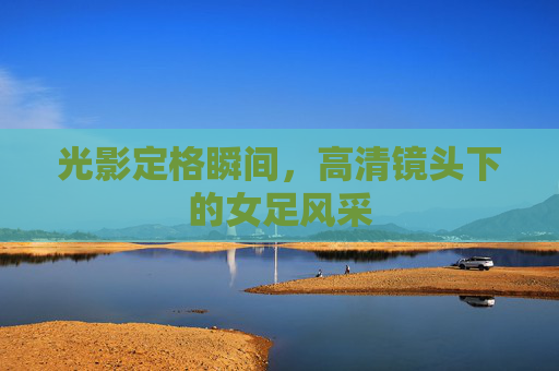 光影定格瞬间,高清镜头下的女足风采