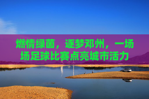燃情绿茵,逐梦邓州,一场场足球比赛点亮城市活力