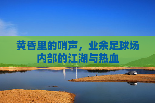 黄昏里的哨声,业余足球场内部的江湖与热血