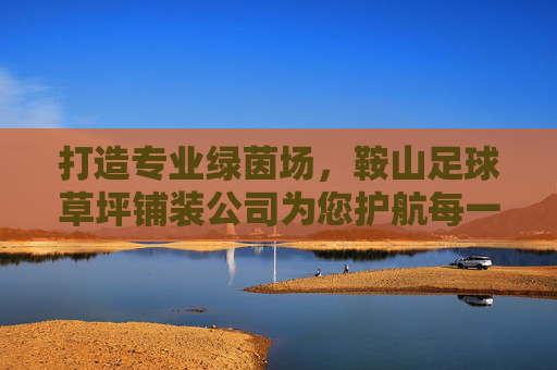 打造专业绿茵场,鞍山足球草坪铺装公司为您护航每一场精彩赛事