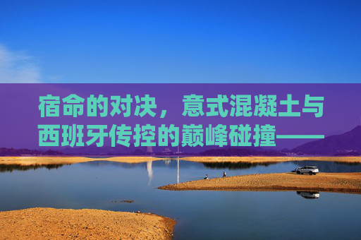 宿命的对决,意式混凝土与西班牙传控的巅峰碰撞——重温巴萨与尤文图斯的足球史诗