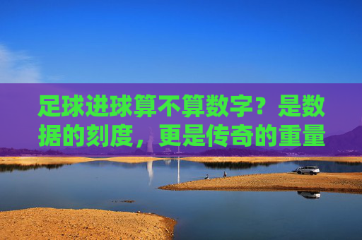 足球进球算不算数字?是数据的刻度,更是传奇的重量
