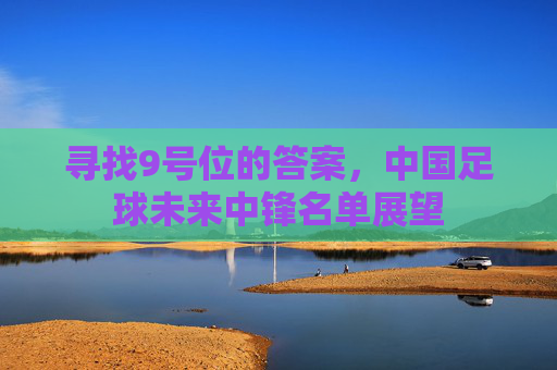 寻找9号位的答案,中国足球未来中锋名单展望