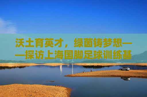沃土育英才，绿茵铸梦想——探访上海国脚足球训练基地