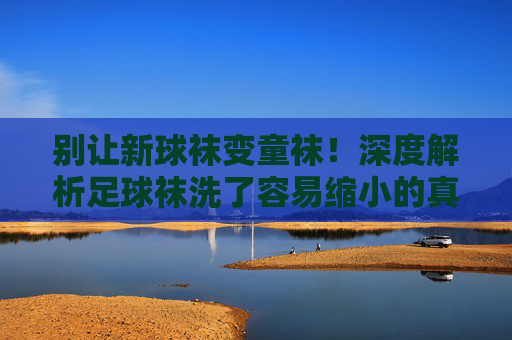 别让新球袜变童袜！深度解析足球袜洗了容易缩小的真相与急救指南