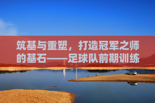 筑基与重塑,打造冠军之师的基石——足球队前期训练计划全攻略