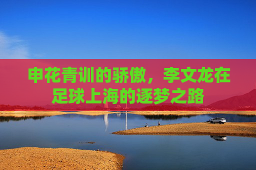 申花青训的骄傲,李文龙在足球上海的逐梦之路