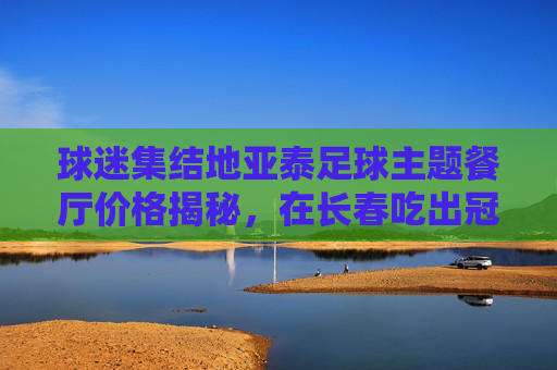 球迷集结地亚泰足球主题餐厅价格揭秘,在长春吃出冠军味儿!