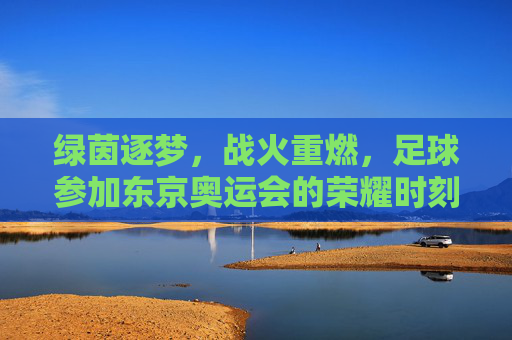 绿茵逐梦，战火重燃，足球参加东京奥运会的荣耀时刻