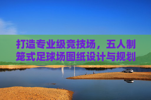 打造专业级竞技场,五人制笼式足球场图纸设计与规划全指南