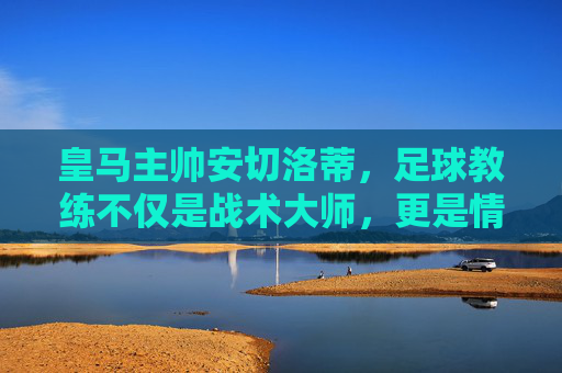 皇马主帅安切洛蒂，足球教练不仅是战术大师，更是情绪的摆渡人