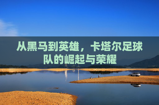 从黑马到英雄,卡塔尔足球队的崛起与荣耀