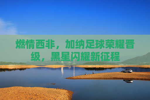 燃情西非,加纳足球荣耀晋级,黑星闪耀新征程