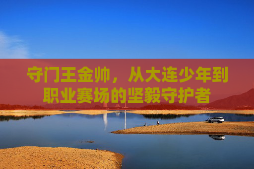 守门王金帅,从大连少年到职业赛场的坚毅守护者