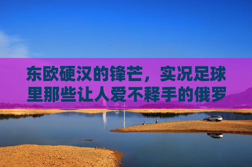 东欧硬汉的锋芒，实况足球里那些让人爱不释手的俄罗斯小将