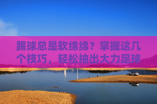 踢球总是软绵绵?掌握这几个技巧,轻松抽出大力足球!