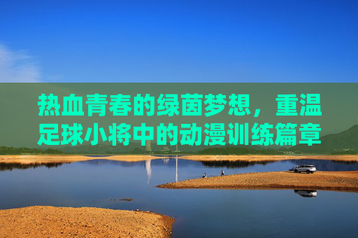 热血青春的绿茵梦想，重温足球小将中的动漫训练篇章