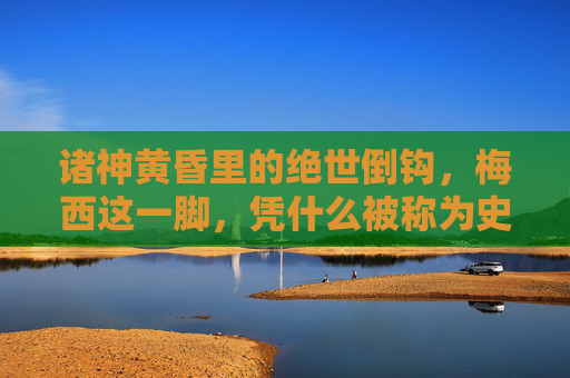 诸神黄昏里的绝世倒钩，梅西这一脚，凭什么被称为史上最伟大？