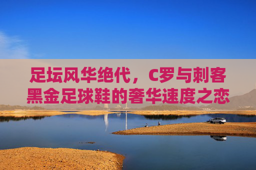 足坛风华绝代,C罗与刺客黑金足球鞋的奢华速度之恋