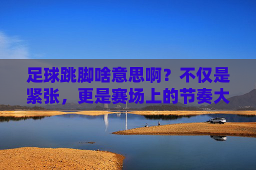 足球跳脚啥意思啊?不仅是紧张,更是赛场上的节奏大师