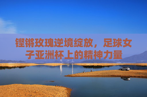 铿锵玫瑰逆境绽放，足球女子亚洲杯上的精神力量