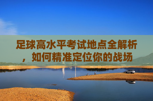 足球高水平考试地点全解析，如何精准定位你的战场