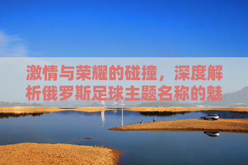 激情与荣耀的碰撞，深度解析俄罗斯足球主题名称的魅力