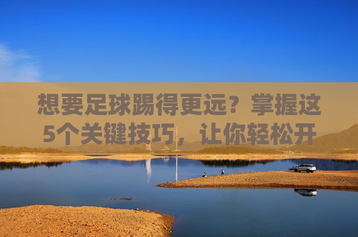想要足球踢得更远?掌握这5个关键技巧,让你轻松开出超远距离重炮