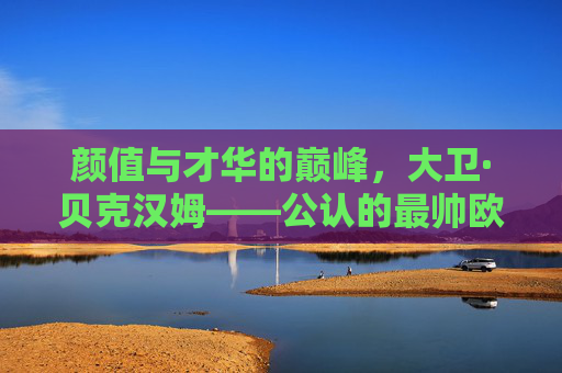 颜值与才华的巅峰,大卫·贝克汉姆——公认的最帅欧洲足球先生