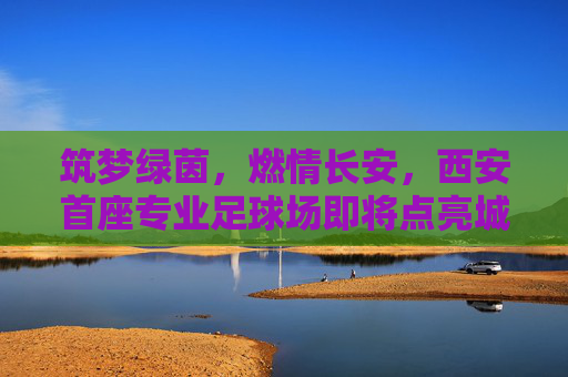 筑梦绿茵,燃情长安,西安首座专业足球场即将点亮城市新地标