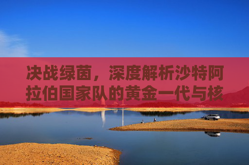 决战绿茵，深度解析沙特阿拉伯国家队的黄金一代与核心阵容