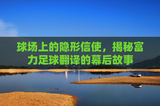 球场上的隐形信使,揭秘富力足球翻译的幕后故事