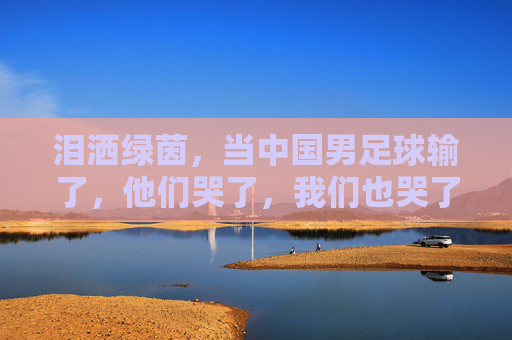 泪洒绿茵，当中国男足球输了，他们哭了，我们也哭了