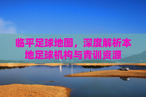 临平足球地图，深度解析本地足球机构与青训资源