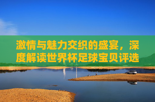 激情与魅力交织的盛宴，深度解读世界杯足球宝贝评选背后的文化符号