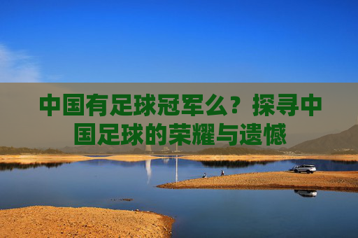 中国有足球冠军么？探寻中国足球的荣耀与遗憾
