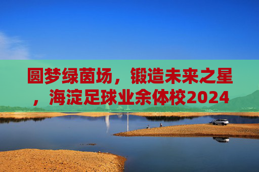 圆梦绿茵场，锻造未来之星，海淀足球业余体校2024年招生正式启动