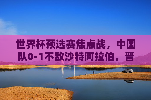 世界杯预选赛焦点战,中国队0-1不敌沙特阿拉伯,晋级之路挑战重重